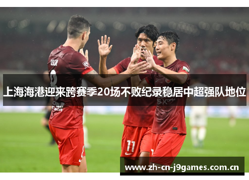 上海海港迎来跨赛季20场不败纪录稳居中超强队地位 上海海港迎来跨赛季20场不败纪录稳居中超强队地位