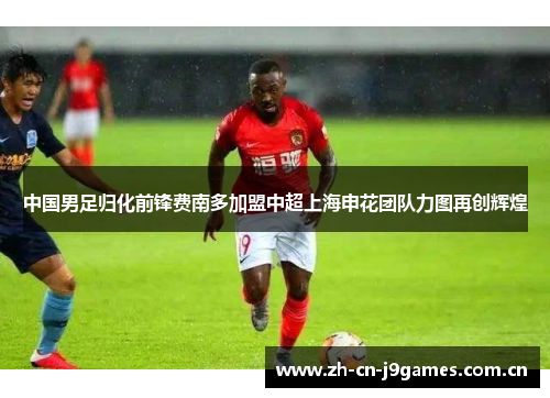 中国男足归化前锋费南多加盟中超上海申花团队力图再创辉煌 中国男足归化前锋费南多加盟中超上海申花团队力图再创辉煌